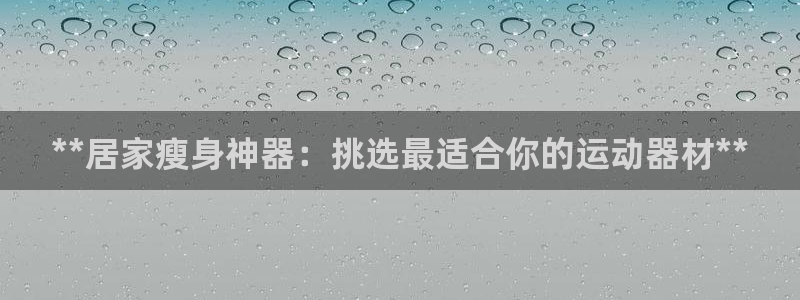 意昂体育3注册：**居家瘦身神器：挑选最适合你的运动