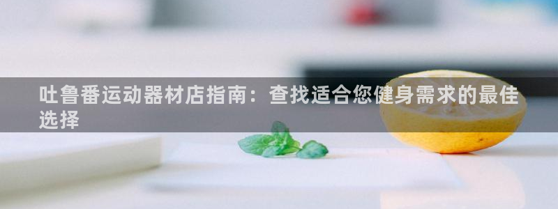 意昂3娱乐代理怎么样：吐鲁番运动器材店指南：查找适合