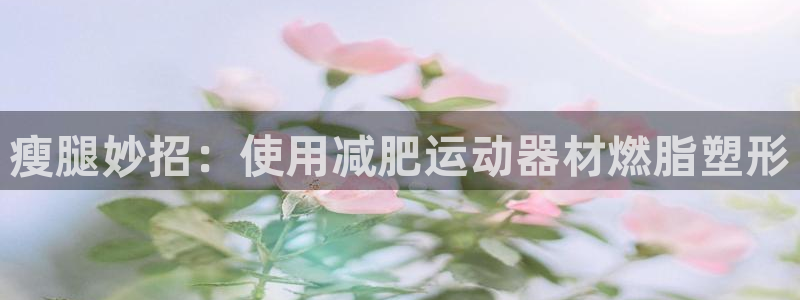 意昂体育3招商电话号码：瘦腿妙招：使用减肥运动器材燃