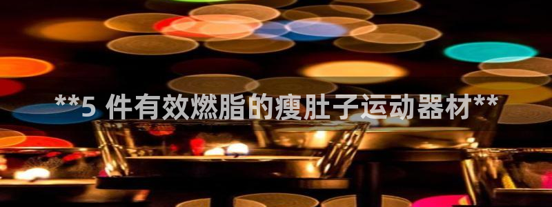 意昂体育3平台是正规平台吗：**5 件有效燃脂的瘦肚