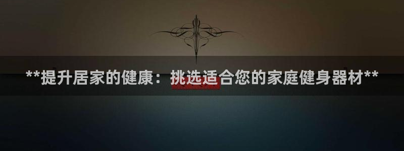 意昂3娱乐首页官网下载：**提升居家的健康：挑选适合